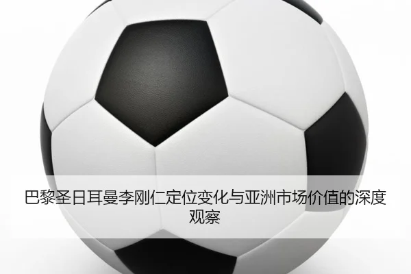 巴黎圣日耳曼李刚仁定位变化与亚洲市场价值的深度观察