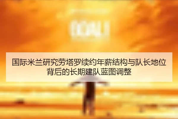 国际米兰研究劳塔罗续约年薪结构与队长地位背后的长期建队蓝图调整