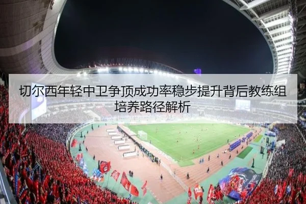 切尔西年轻中卫争顶成功率稳步提升背后教练组培养路径解析